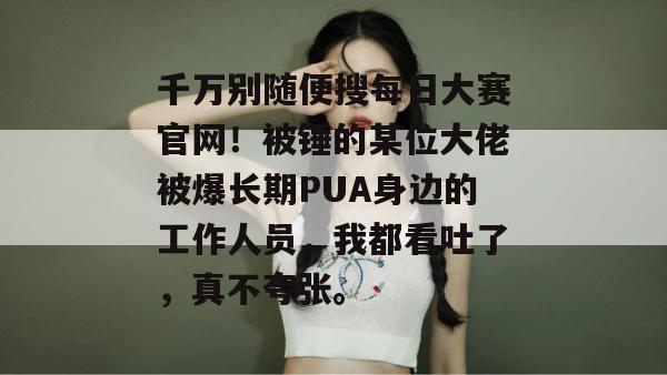 千万别随便搜每日大赛官网！被锤的某位大佬被爆长期PUA身边的工作人员，我都看吐了，真不夸张。
