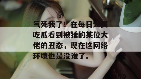 气死我了！在每日大赛吃瓜看到被锤的某位大佬的丑态，现在这网络环境也是没谁了。
