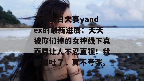 关于每日大赛yandex的最新进展：天天被你们捧的女神线下真面目让人不忍直视！我都看吐了，真不夸张。