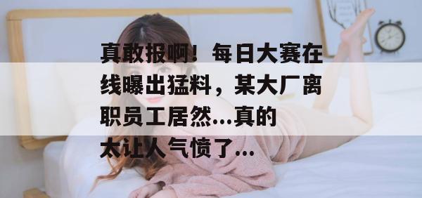 真敢报啊！每日大赛在线曝出猛料，某大厂离职员工居然...真的太让人气愤了...