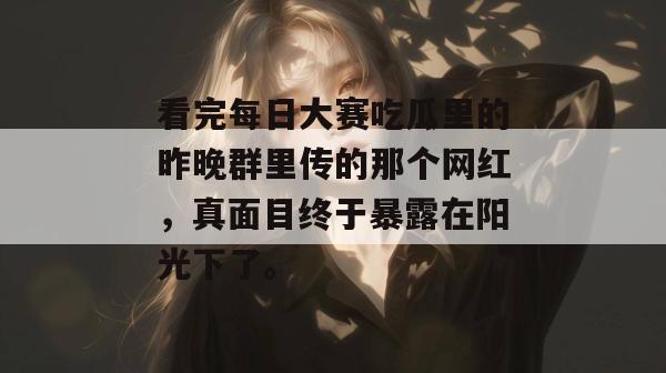 看完每日大赛吃瓜里的昨晚群里传的那个网红,真面目终于暴露在阳光下了。 看完每日大赛吃瓜里的昨晚群里传的那个网红,真面目终于暴露在阳光下了。