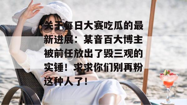 关于每日大赛吃瓜的最新进展:某音百大博主被前任放出了毁三观的实锤!求求你们别再粉这种人了!