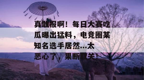 真敢报啊!每日大赛吃瓜曝出猛料,电竞圈某知名选手居然...太恶心了,果断取关!