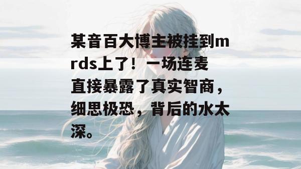某音百大博主被挂到mrds上了！一场连麦直接暴露了真实智商，细思极恐，背后的水太深。